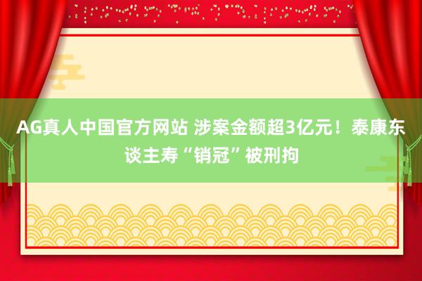 AG真人中国官方网站 涉案金额超3亿元!泰康东谈主寿“销冠”被刑拘