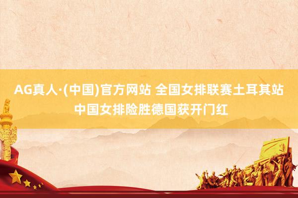 AG真人·(中国)官方网站 全国女排联赛土耳其站 中国女排险胜德国获开门红