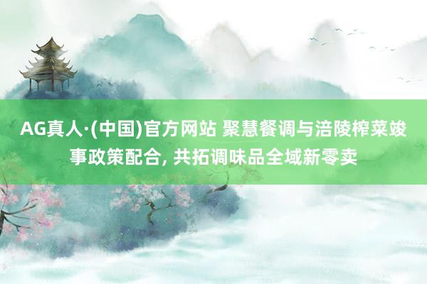 AG真人·(中国)官方网站 聚慧餐调与涪陵榨菜竣事政策配合， 共拓调味品全域新零卖
