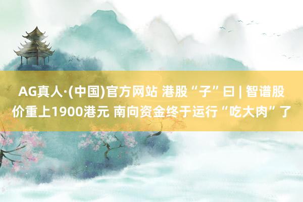AG真人·(中国)官方网站 港股“子”曰 | 智谱股价重上1900港元 南向资金终于运行“吃大肉”了