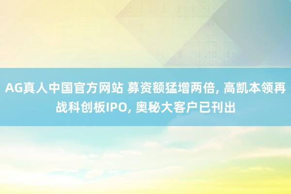 AG真人中国官方网站 募资额猛增两倍， 高凯本领再战科创板IPO， 奥秘大客户已刊出