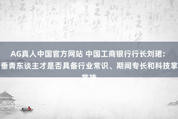 AG真人中国官方网站 中国工商银行行长刘珺: 更垂青东谈主才是否具备行业常识、期间专长和科技掌持