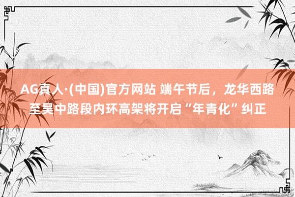 AG真人·(中国)官方网站 端午节后,龙华西路至吴中路段内环高架将开启“年青化”纠正