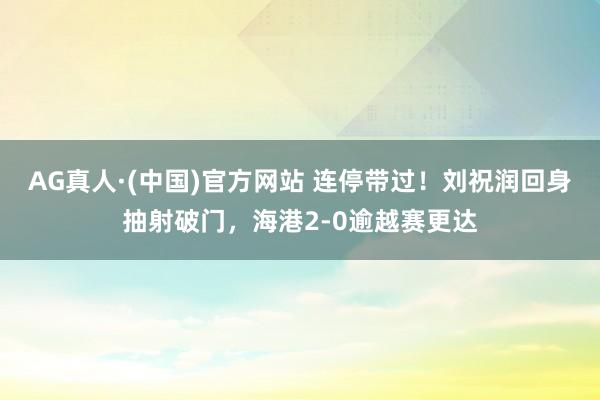 AG真人·(中国)官方网站 连停带过！刘祝润回身抽射破门，海港2-0逾越赛更达