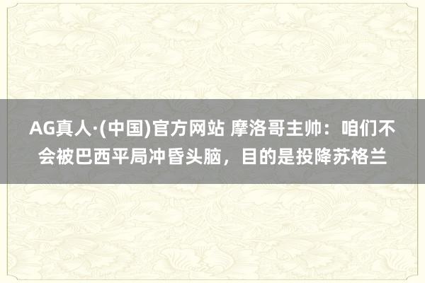 AG真人·(中国)官方网站 摩洛哥主帅：咱们不会被巴西平局冲昏头脑，目的是投降苏格兰