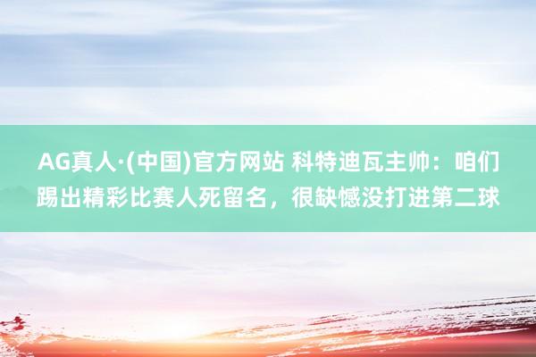 AG真人·(中国)官方网站 科特迪瓦主帅:咱们踢出精彩比赛人死留名,很缺憾没打进第二球