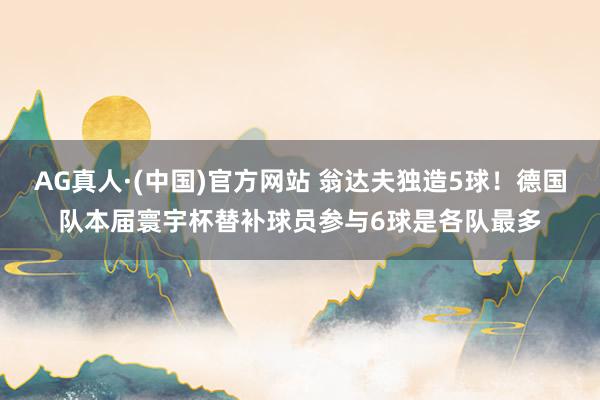 AG真人·(中国)官方网站 翁达夫独造5球！德国队本届寰宇杯替补球员参与6球是各队最多