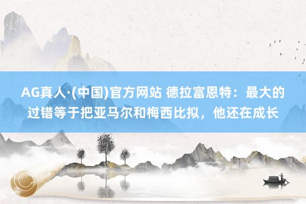 AG真人·(中国)官方网站 德拉富恩特:最大的过错等于把亚马尔和梅西比拟,他还在成长